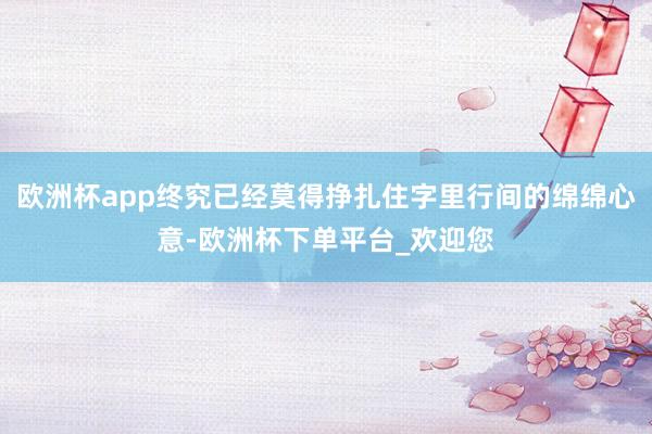 欧洲杯app终究已经莫得挣扎住字里行间的绵绵心意-欧洲杯下单平台_欢迎您