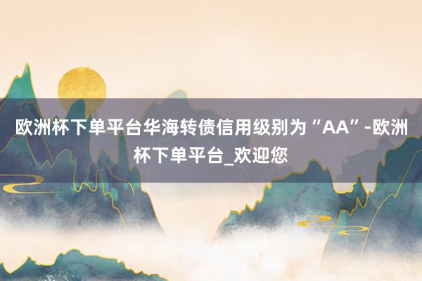 欧洲杯下单平台华海转债信用级别为“AA”-欧洲杯下单平台_欢迎您