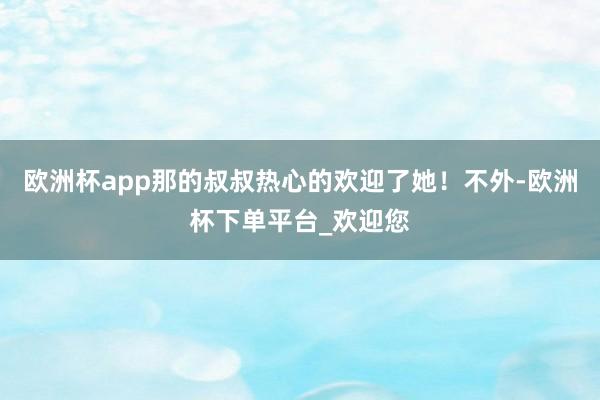 欧洲杯app那的叔叔热心的欢迎了她！不外-欧洲杯下单平台_欢迎您