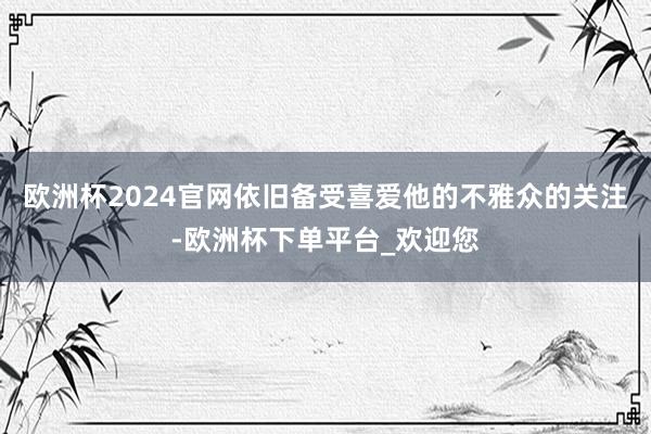 欧洲杯2024官网依旧备受喜爱他的不雅众的关注-欧洲杯下单平台_欢迎您