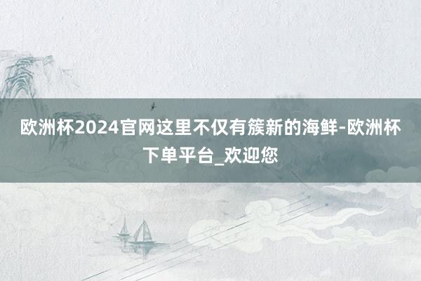 欧洲杯2024官网这里不仅有簇新的海鲜-欧洲杯下单平台_欢迎您