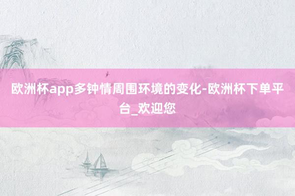 欧洲杯app多钟情周围环境的变化-欧洲杯下单平台_欢迎您