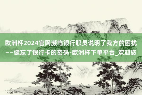 欧洲杯2024官网濒临银行职员说明了我方的困扰——健忘了银行卡的密码-欧洲杯下单平台_欢迎您