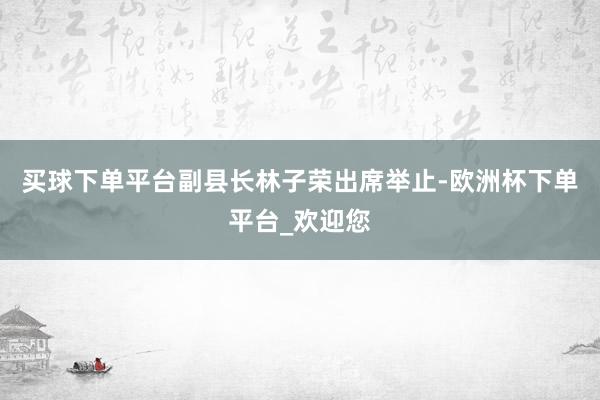 买球下单平台副县长林子荣出席举止-欧洲杯下单平台_欢迎您