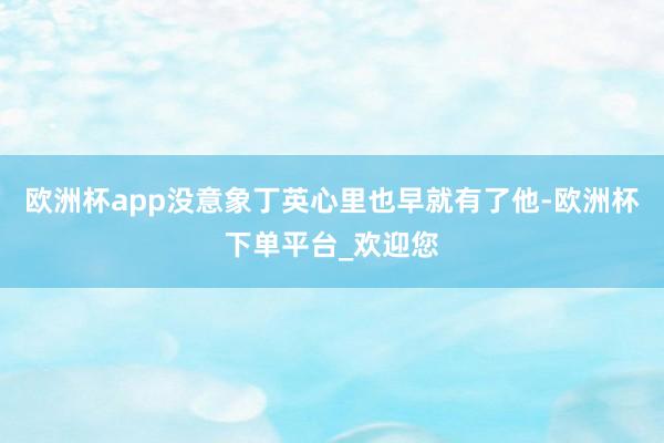 欧洲杯app没意象丁英心里也早就有了他-欧洲杯下单平台_欢迎您