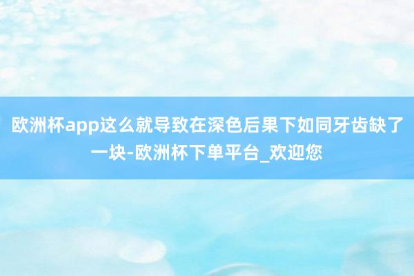 欧洲杯app这么就导致在深色后果下如同牙齿缺了一块-欧洲杯下单平台_欢迎您