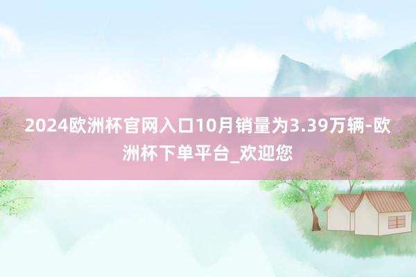 2024欧洲杯官网入口10月销量为3.39万辆-欧洲杯下单平台_欢迎您