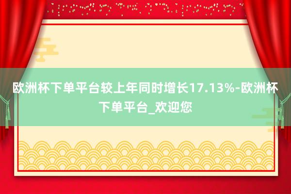 欧洲杯下单平台较上年同时增长17.13%-欧洲杯下单平台_欢迎您