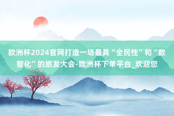 欧洲杯2024官网打造一场最具“全民性”和“数智化”的旅发大会-欧洲杯下单平台_欢迎您