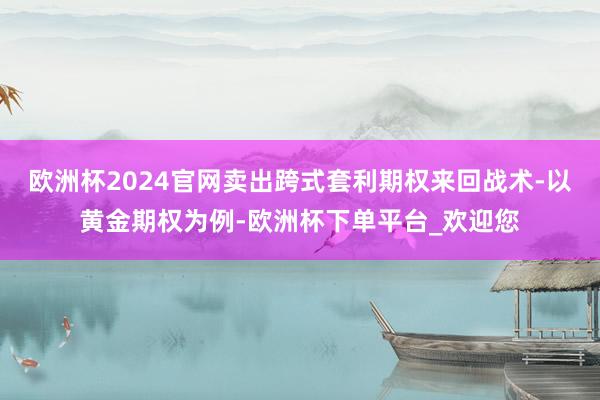 欧洲杯2024官网卖出跨式套利期权来回战术-以黄金期权为例-欧洲杯下单平台_欢迎您