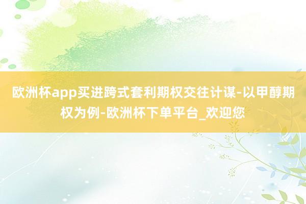 欧洲杯app买进跨式套利期权交往计谋-以甲醇期权为例-欧洲杯下单平台_欢迎您