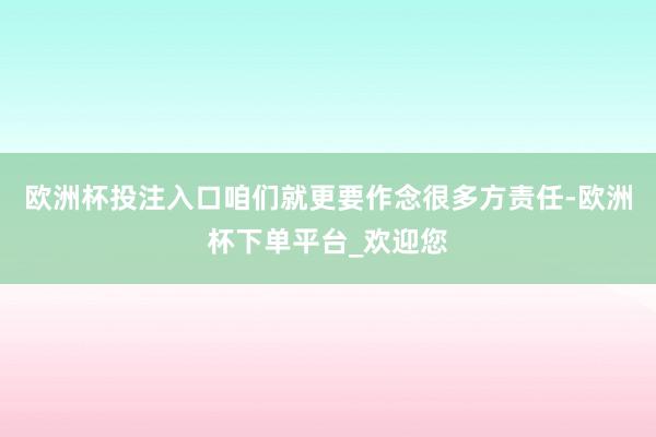 欧洲杯投注入口咱们就更要作念很多方责任-欧洲杯下单平台_欢迎您