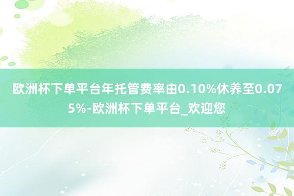 欧洲杯下单平台年托管费率由0.10%休养至0.075%-欧洲杯下单平台_欢迎您