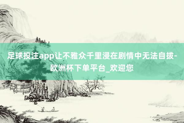 足球投注app让不雅众千里浸在剧情中无法自拔-欧洲杯下单平台_欢迎您