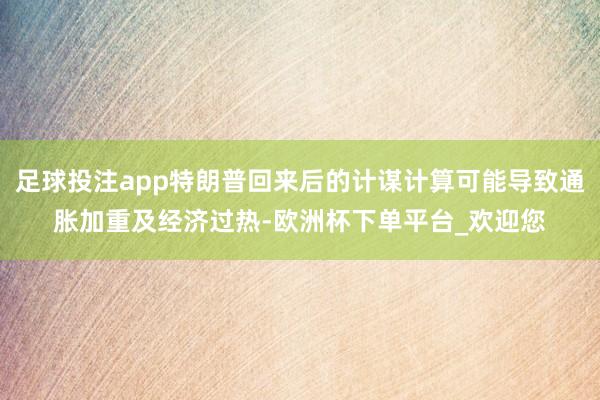 足球投注app特朗普回来后的计谋计算可能导致通胀加重及经济过热-欧洲杯下单平台_欢迎您
