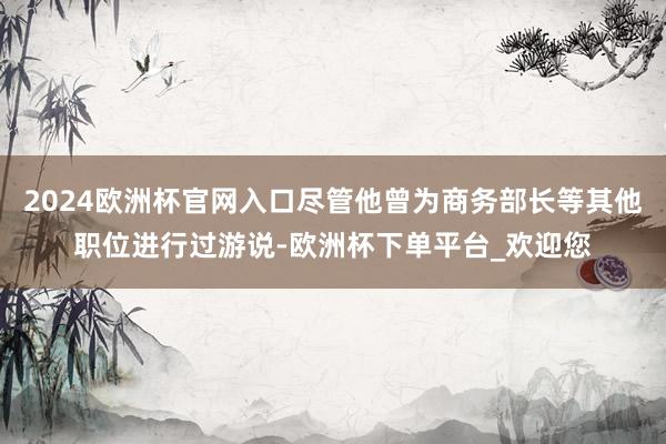 2024欧洲杯官网入口尽管他曾为商务部长等其他职位进行过游说-欧洲杯下单平台_欢迎您