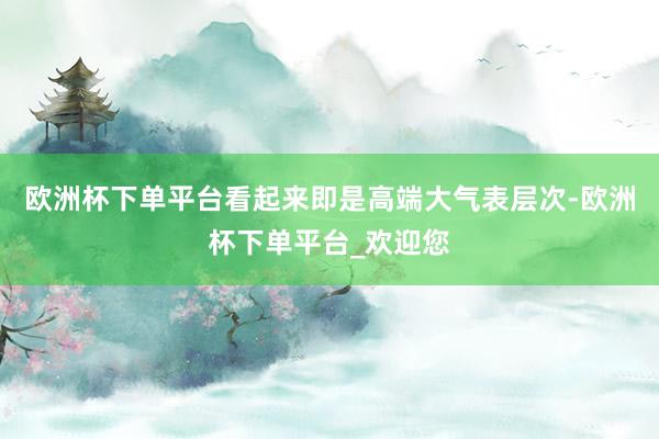 欧洲杯下单平台看起来即是高端大气表层次-欧洲杯下单平台_欢迎您