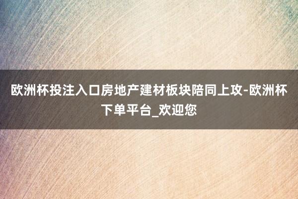 欧洲杯投注入口房地产建材板块陪同上攻-欧洲杯下单平台_欢迎您