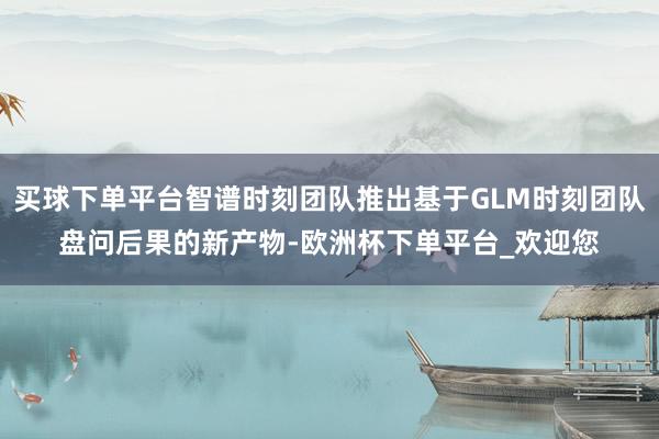买球下单平台智谱时刻团队推出基于GLM时刻团队盘问后果的新产物-欧洲杯下单平台_欢迎您