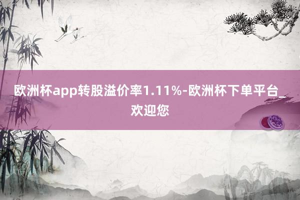 欧洲杯app转股溢价率1.11%-欧洲杯下单平台_欢迎您