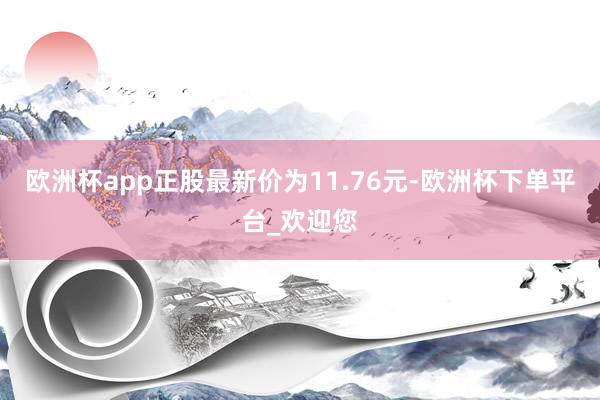 欧洲杯app正股最新价为11.76元-欧洲杯下单平台_欢迎您