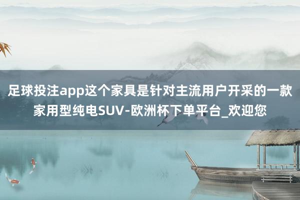 足球投注app这个家具是针对主流用户开采的一款家用型纯电SUV-欧洲杯下单平台_欢迎您