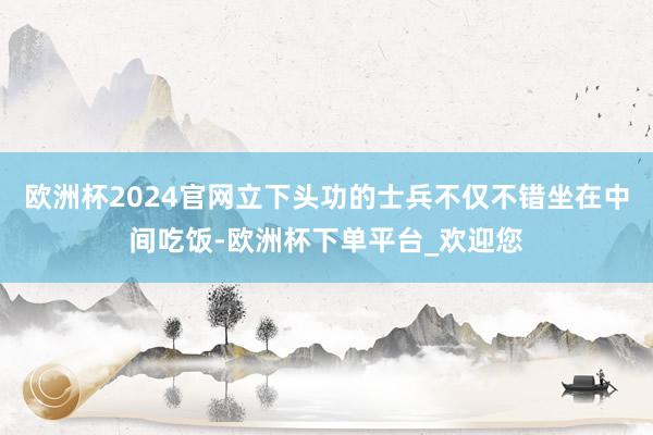 欧洲杯2024官网立下头功的士兵不仅不错坐在中间吃饭-欧洲杯下单平台_欢迎您