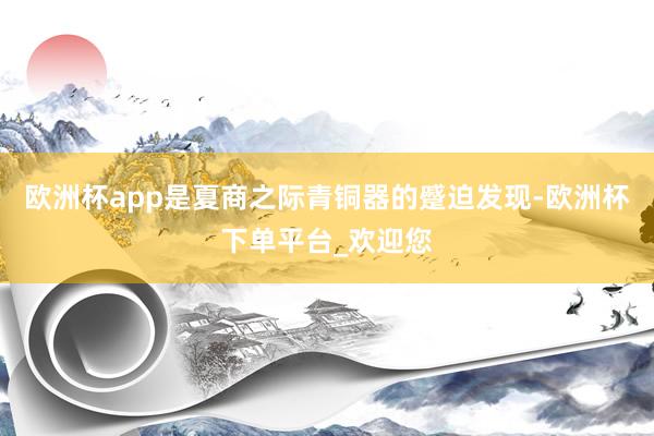 欧洲杯app是夏商之际青铜器的蹙迫发现-欧洲杯下单平台_欢迎您