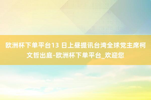 欧洲杯下单平台13 日上昼提讯台湾全球党主席柯文哲出庭-欧洲杯下单平台_欢迎您