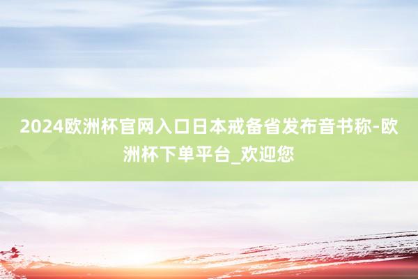 2024欧洲杯官网入口日本戒备省发布音书称-欧洲杯下单平台_欢迎您