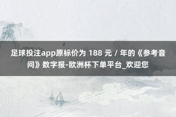 足球投注app原标价为 188 元 / 年的《参考音问》数字报-欧洲杯下单平台_欢迎您