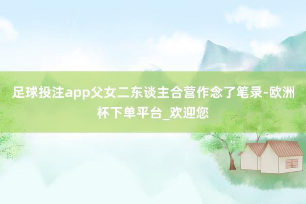 足球投注app父女二东谈主合营作念了笔录-欧洲杯下单平台_欢迎您