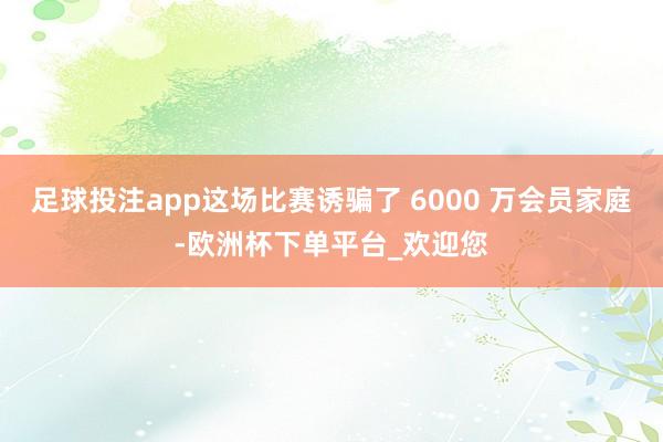 足球投注app这场比赛诱骗了 6000 万会员家庭-欧洲杯下单平台_欢迎您