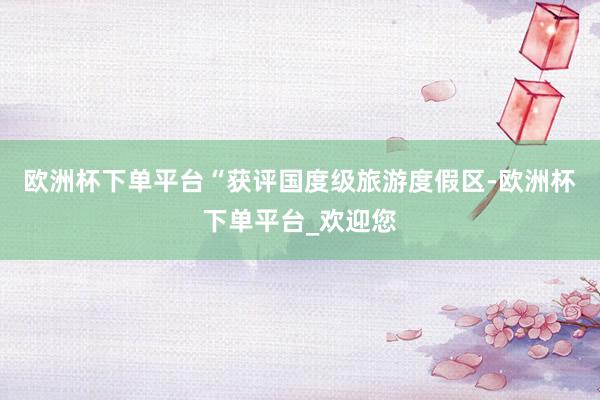 欧洲杯下单平台“获评国度级旅游度假区-欧洲杯下单平台_欢迎您