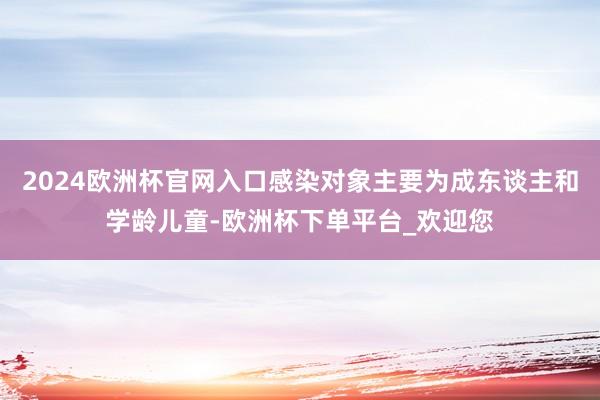 2024欧洲杯官网入口感染对象主要为成东谈主和学龄儿童-欧洲杯下单平台_欢迎您