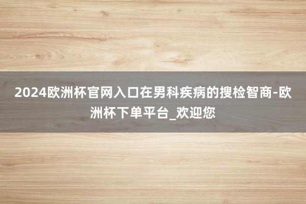 2024欧洲杯官网入口在男科疾病的搜检智商-欧洲杯下单平台_欢迎您