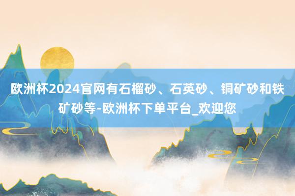 欧洲杯2024官网有石榴砂、石英砂、铜矿砂和铁矿砂等-欧洲杯下单平台_欢迎您