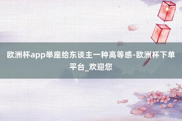 欧洲杯app举座给东谈主一种高等感-欧洲杯下单平台_欢迎您
