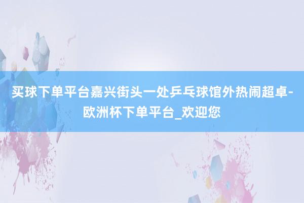买球下单平台嘉兴街头一处乒乓球馆外热闹超卓-欧洲杯下单平台_欢迎您