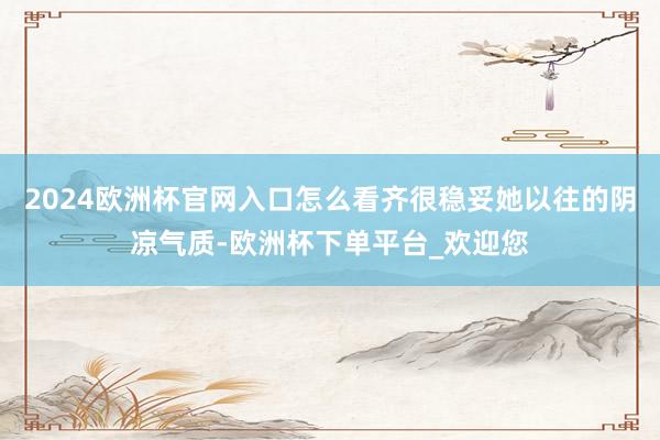 2024欧洲杯官网入口怎么看齐很稳妥她以往的阴凉气质-欧洲杯下单平台_欢迎您