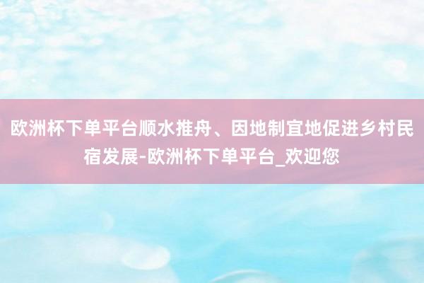 欧洲杯下单平台顺水推舟、因地制宜地促进乡村民宿发展-欧洲杯下单平台_欢迎您