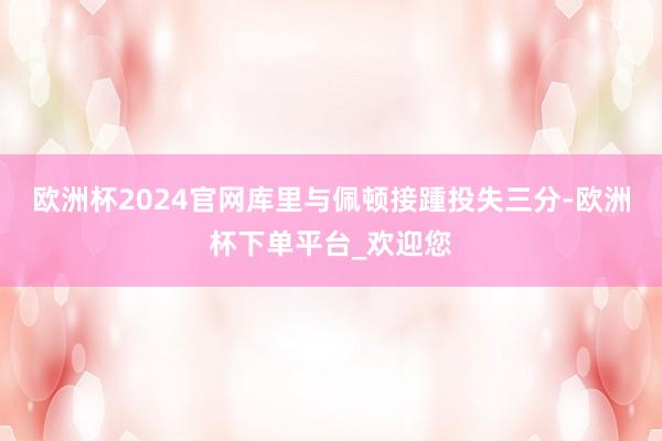 欧洲杯2024官网库里与佩顿接踵投失三分-欧洲杯下单平台_欢迎您