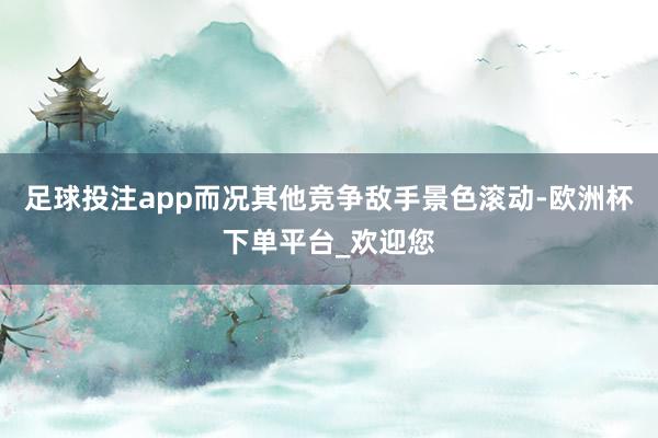 足球投注app而况其他竞争敌手景色滚动-欧洲杯下单平台_欢迎您