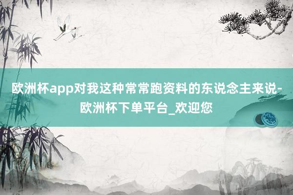 欧洲杯app对我这种常常跑资料的东说念主来说-欧洲杯下单平台_欢迎您
