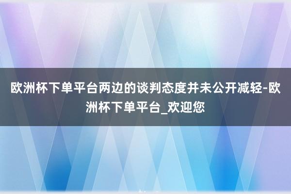 欧洲杯下单平台两边的谈判态度并未公开减轻-欧洲杯下单平台_欢迎您