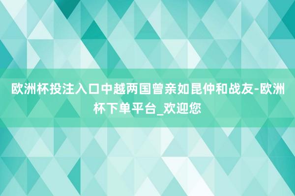 欧洲杯投注入口中越两国曾亲如昆仲和战友-欧洲杯下单平台_欢迎您