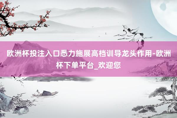 欧洲杯投注入口悉力施展高档训导龙头作用-欧洲杯下单平台_欢迎您