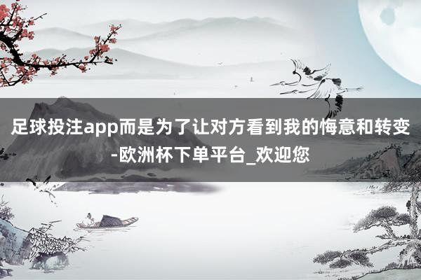 足球投注app而是为了让对方看到我的悔意和转变-欧洲杯下单平台_欢迎您