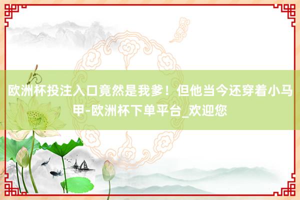 欧洲杯投注入口竟然是我爹！但他当今还穿着小马甲-欧洲杯下单平台_欢迎您
