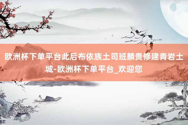 欧洲杯下单平台此后布依族土司班麟贵修建青岩土城-欧洲杯下单平台_欢迎您